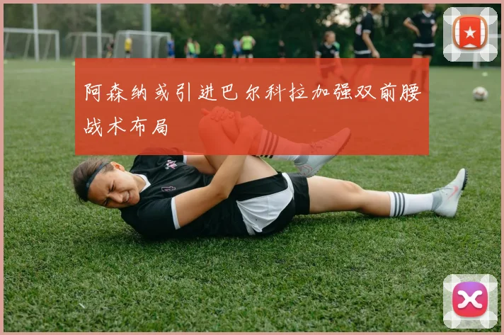 阿森纳或引进巴尔科拉加强双前腰战术布局