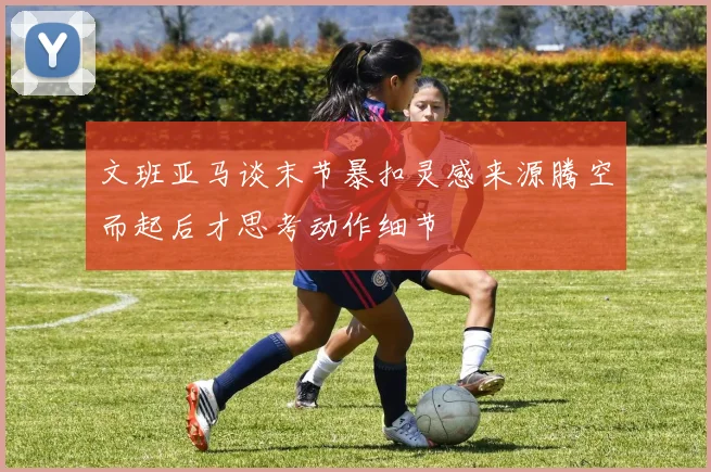文班亚马谈末节暴扣灵感来源腾空而起后才思考动作细节