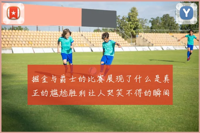 掘金与爵士的比赛展现了什么是真正的尴尬胜利让人哭笑不得的瞬间