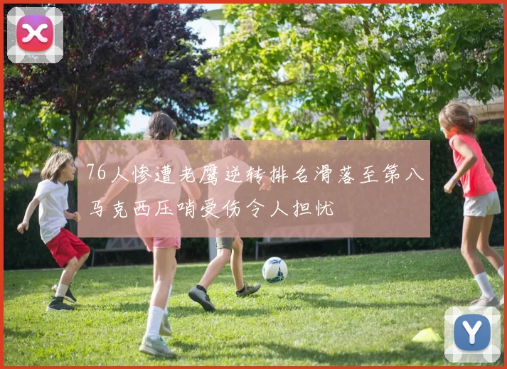 76人惨遭老鹰逆转排名滑落至第八马克西压哨受伤令人担忧