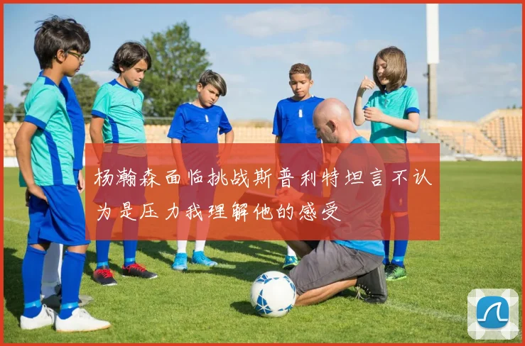 杨瀚森面临挑战斯普利特坦言不认为是压力我理解他的感受