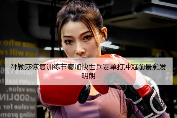 孙颖莎恢复训练节奏加快世乒赛单打冲冠前景愈发明朗