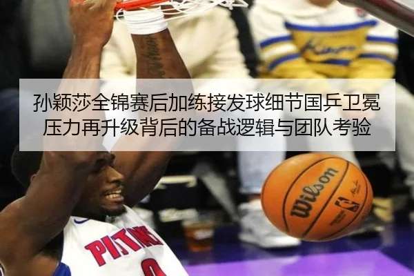 孙颖莎全锦赛后加练接发球细节国乒卫冕压力再升级背后的备战逻辑与团队考验