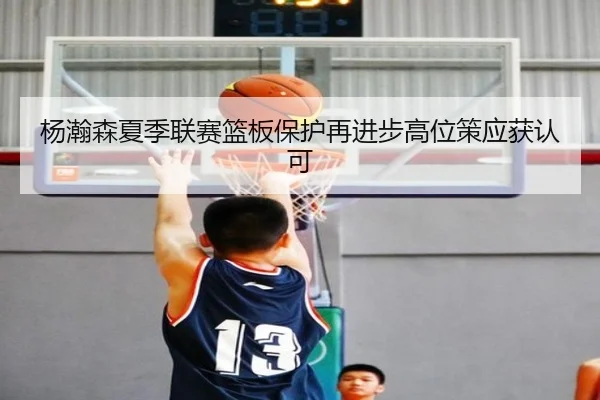 杨瀚森夏季联赛篮板保护再进步高位策应获认可