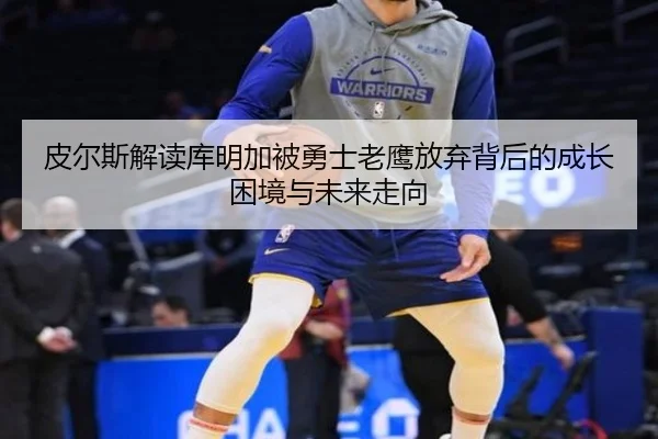 皮尔斯解读库明加被勇士老鹰放弃背后的成长困境与未来走向