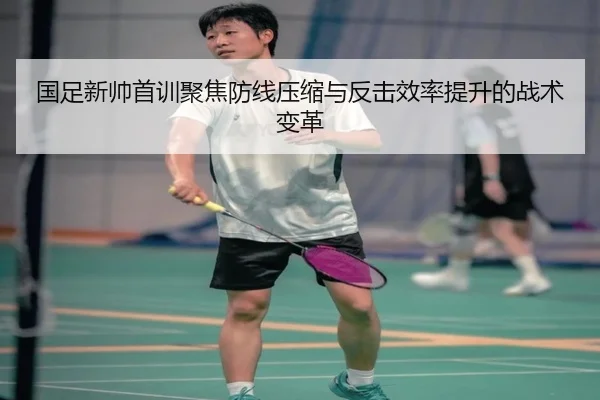 国足新帅首训聚焦防线压缩与反击效率提升的战术变革